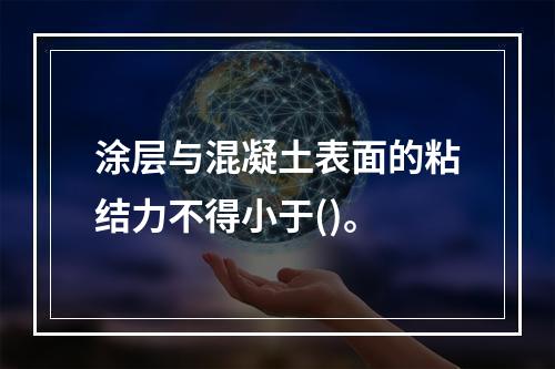 涂层与混凝土表面的粘结力不得小于()。