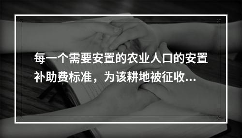 每一个需要安置的农业人口的安置补助费标准，为该耕地被征收前三