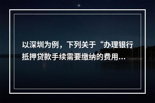 以深圳为例，下列关于“办理银行抵押贷款手续需要缴纳的费用”的