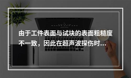 由于工件表面与试块的表面粗糙度不一致，因此在超声波探伤时应考