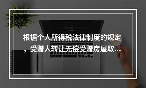 根据个人所得税法律制度的规定 ，受赠人转让无偿受赠房屋取得的