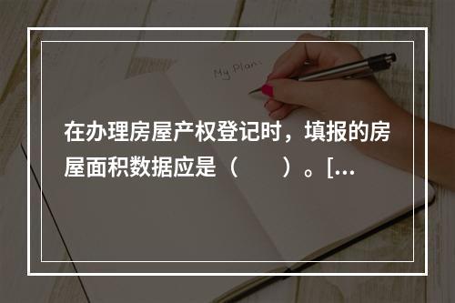 在办理房屋产权登记时，填报的房屋面积数据应是（　　）。[20