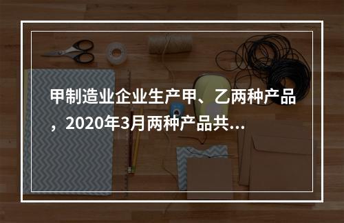 甲制造业企业生产甲、乙两种产品，2020年3月两种产品共同耗