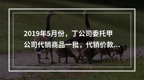 2019年5月份，丁公司委托甲公司代销商品一批，代销价款为3