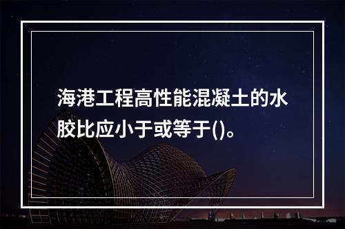 海港工程高性能混凝土的水胶比应小于或等于()。