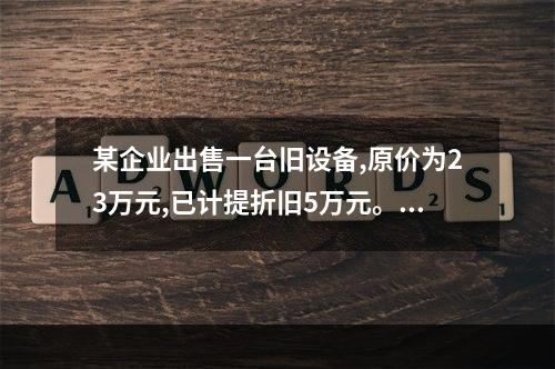 某企业出售一台旧设备,原价为23万元,已计提折旧5万元。出售