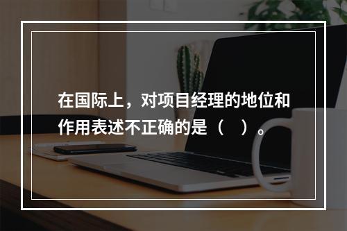 在国际上，对项目经理的地位和作用表述不正确的是（　）。