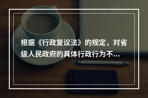 根据《行政复议法》的规定，对省级人民政府的具体行政行为不服的