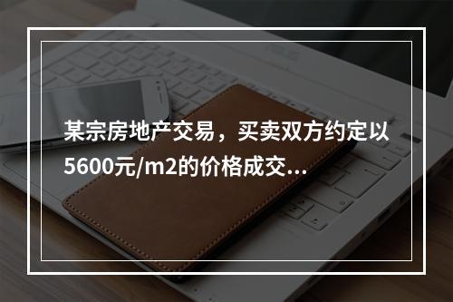 某宗房地产交易，买卖双方约定以5600元/m2的价格成交，买