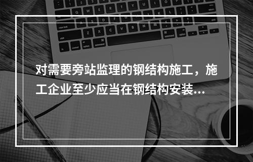 对需要旁站监理的钢结构施工，施工企业至少应当在钢结构安装前（