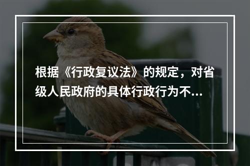 根据《行政复议法》的规定，对省级人民政府的具体行政行为不服的