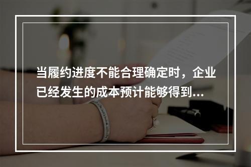 当履约进度不能合理确定时，企业已经发生的成本预计能够得到补偿