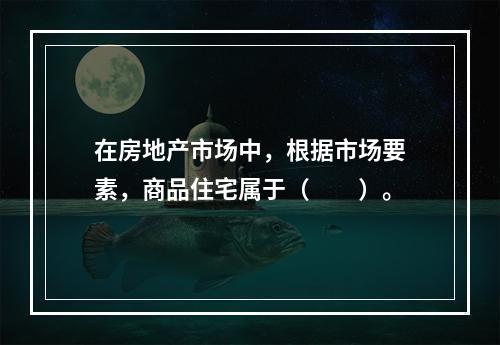 在房地产市场中，根据市场要素，商品住宅属于（　　）。