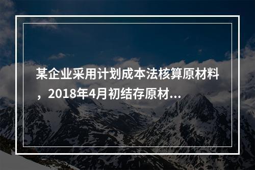 某企业采用计划成本法核算原材料，2018年4月初结存原材料计