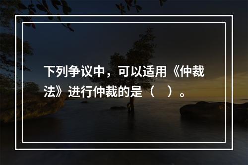 下列争议中，可以适用《仲裁法》进行仲裁的是（　）。