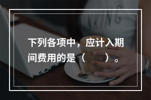 下列各项中，应计入期间费用的是（　　）。