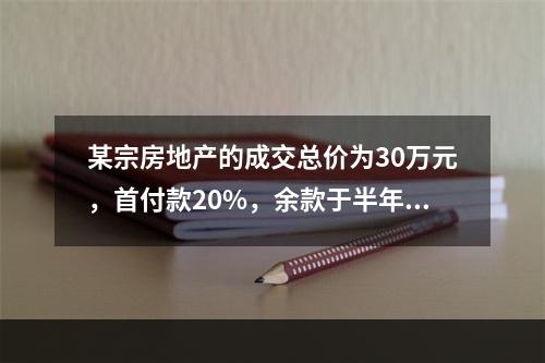 某宗房地产的成交总价为30万元，首付款20%，余款于半年后支