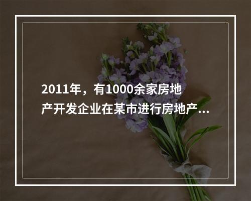 2011年，有1000余家房地产开发企业在某市进行房地产开发