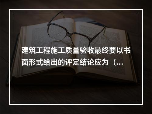 建筑工程施工质量验收最终要以书面形式给出的评定结论应为（　）