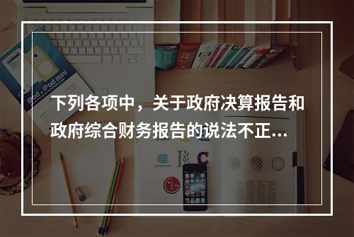 下列各项中，关于政府决算报告和政府综合财务报告的说法不正确的