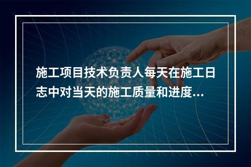 施工项目技术负责人每天在施工日志中对当天的施工质量和进度情况