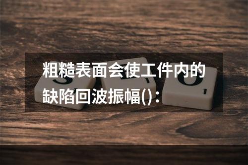 粗糙表面会使工件内的缺陷回波振幅()：