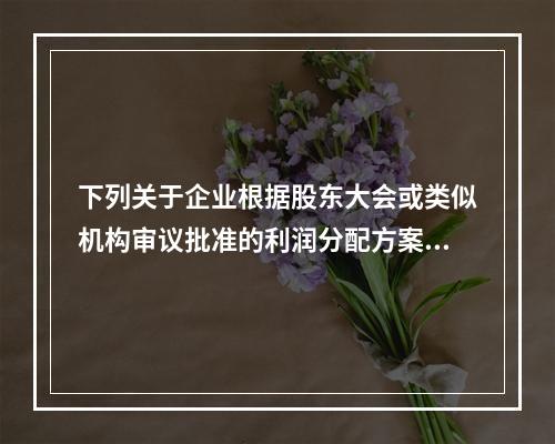 下列关于企业根据股东大会或类似机构审议批准的利润分配方案，确