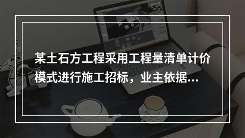 某土石方工程采用工程量清单计价模式进行施工招标，业主依据《建