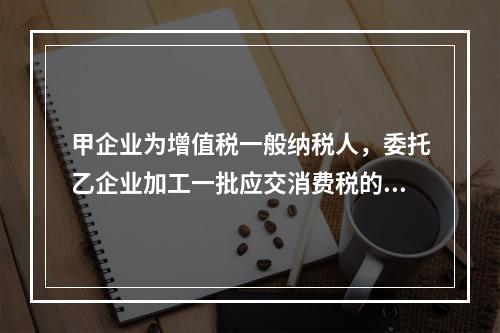 甲企业为增值税一般纳税人，委托乙企业加工一批应交消费税的W材