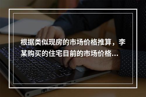 根据类似现房的市场价格推算，李某购买的住宅目前的市场价格为（