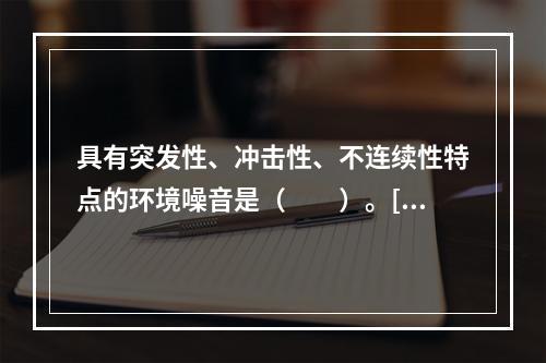 具有突发性、冲击性、不连续性特点的环境噪音是（　　）。[20