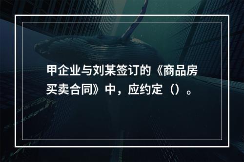 甲企业与刘某签订的《商品房买卖合同》中，应约定（）。