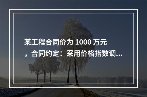 某工程合同价为 1000 万元，合同约定：采用价格指数调整价