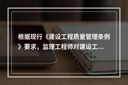 根据现行《建设工程质量管理条例》要求，监理工程师对建设工程实