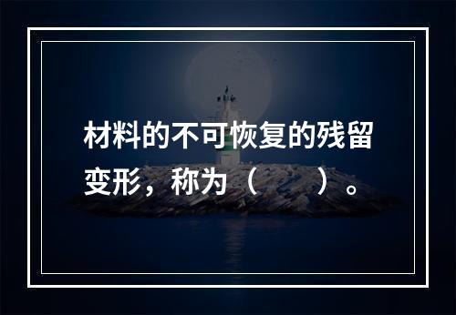 材料的不可恢复的残留变形，称为（　　）。