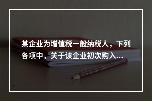 某企业为增值税一般纳税人，下列各项中，关于该企业初次购入增值