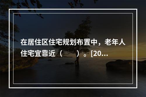 在居住区住宅规划布置中，老年人住宅宜靠近（　　）。[2009