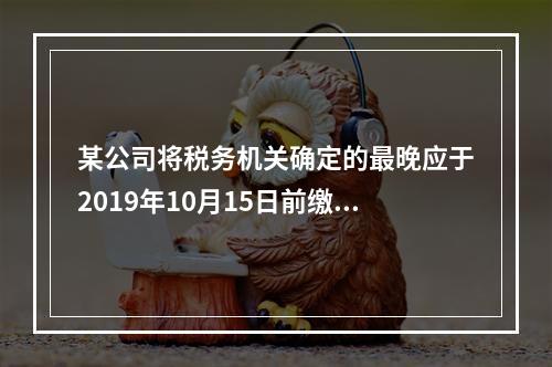 某公司将税务机关确定的最晚应于2019年10月15日前缴纳的