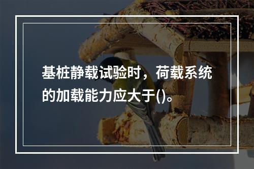 基桩静载试验时，荷载系统的加载能力应大于()。