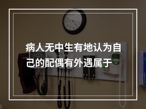 病人无中生有地认为自己的配偶有外遇属于