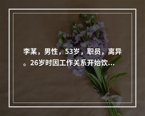 李某，男性，53岁，职员，离异。26岁时因工作关系开始饮酒，