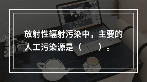 放射性辐射污染中，主要的人工污染源是（　　）。