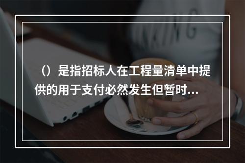 （）是指招标人在工程量清单中提供的用于支付必然发生但暂时不能