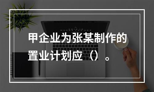 甲企业为张某制作的置业计划应（）。