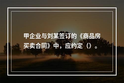 甲企业与刘某签订的《商品房买卖合同》中，应约定（）。