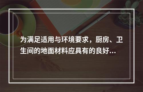 为满足适用与环境要求，厨房、卫生间的地面材料应具有的良好性能