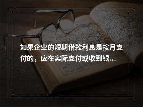 如果企业的短期借款利息是按月支付的，应在实际支付或收到银行的