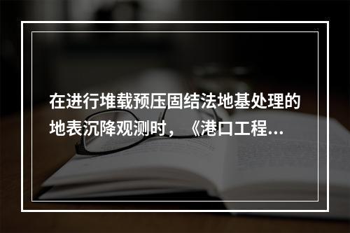 在进行堆载预压固结法地基处理的地表沉降观测时，《港口工程地基