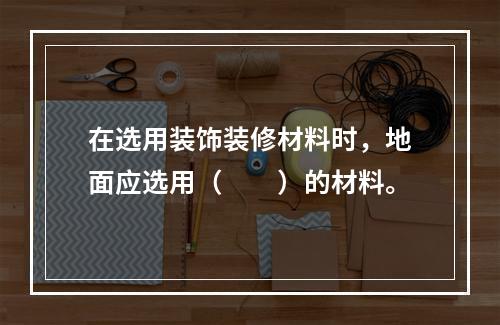 在选用装饰装修材料时，地面应选用（　　）的材料。