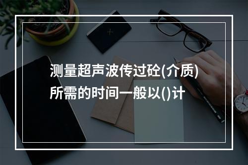 测量超声波传过砼(介质)所需的时间一般以()计